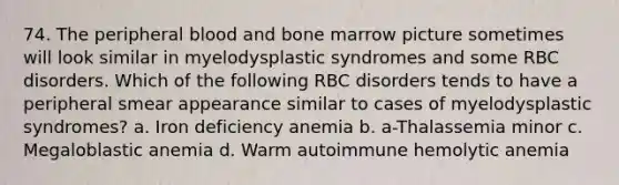 74. The peripheral blood and bone marrow picture sometimes will look similar in myelodysplastic syndromes and some RBC disorders. Which of the following RBC disorders tends to have a peripheral smear appearance similar to cases of myelodysplastic syndromes? a. Iron deficiency anemia b. a-Thalassemia minor c. Megaloblastic anemia d. Warm autoimmune hemolytic anemia