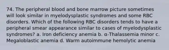 74. The peripheral blood and bone marrow picture sometimes will look similar in myelodysplastic syndromes and some RBC disorders. Which of the following RBC disorders tends to have a peripheral smear appearance similar to cases of myelodysplastic syndromes? a. Iron deficiency anemia b. α-Thalassemia minor c. Megaloblastic anemia d. Warm autoimmune hemolytic anemia