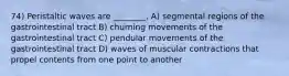 74) Peristaltic waves are ________. A) segmental regions of the gastrointestinal tract B) churning movements of the gastrointestinal tract C) pendular movements of the gastrointestinal tract D) waves of muscular contractions that propel contents from one point to another