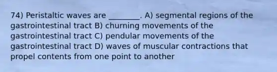 74) Peristaltic waves are ________. A) segmental regions of the gastrointestinal tract B) churning movements of the gastrointestinal tract C) pendular movements of the gastrointestinal tract D) waves of muscular contractions that propel contents from one point to another