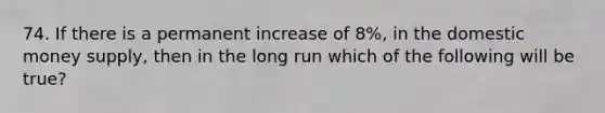 74. If there is a permanent increase of 8%, in the domestic money supply, then in the long run which of the following will be true?