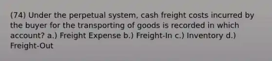 (74) Under the perpetual system, cash freight costs incurred by the buyer for the transporting of goods is recorded in which account? a.) Freight Expense b.) Freight-In c.) Inventory d.) Freight-Out