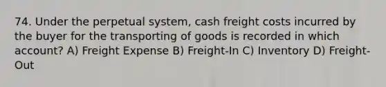 74. Under the perpetual system, cash freight costs incurred by the buyer for the transporting of goods is recorded in which account? A) Freight Expense B) Freight-In C) Inventory D) Freight-Out