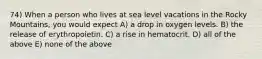 74) When a person who lives at sea level vacations in the Rocky Mountains, you would expect A) a drop in oxygen levels. B) the release of erythropoietin. C) a rise in hematocrit. D) all of the above E) none of the above