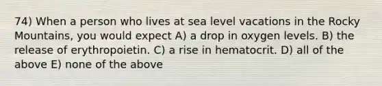 74) When a person who lives at sea level vacations in the Rocky Mountains, you would expect A) a drop in oxygen levels. B) the release of erythropoietin. C) a rise in hematocrit. D) all of the above E) none of the above