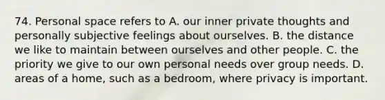 74. Personal space refers to A. our inner private thoughts and personally subjective feelings about ourselves. B. the distance we like to maintain between ourselves and other people. C. the priority we give to our own personal needs over group needs. D. areas of a home, such as a bedroom, where privacy is important.