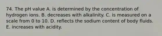 74. The pH value A. is determined by the concentration of hydrogen ions. B. decreases with alkalinity. C. is measured on a scale from 0 to 10. D. reflects the sodium content of body fluids. E. increases with acidity.