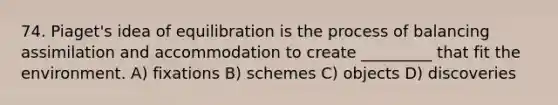 74. Piaget's idea of equilibration is the process of balancing assimilation and accommodation to create _________ that fit the environment. A) fixations B) schemes C) objects D) discoveries