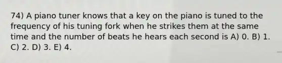 74) A piano tuner knows that a key on the piano is tuned to the frequency of his tuning fork when he strikes them at the same time and the number of beats he hears each second is A) 0. B) 1. C) 2. D) 3. E) 4.