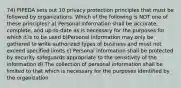 74) PIPEDA sets out 10 privacy protection principles that must be followed by organizations. Which of the following is NOT one of these principles? a) Personal information shall be accurate, complete, and up-to-date as is necessary for the purposes for which it is to be used b)Personal information may only be gathered to write authorized types of business and must not exceed specified limits c) Personal information shall be protected by security safeguards appropriate to the sensitivity of the information d) The collection of personal information shall be limited to that which is necessary for the purposes identified by the organization