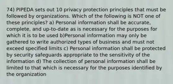 74) PIPEDA sets out 10 privacy protection principles that must be followed by organizations. Which of the following is NOT one of these principles? a) Personal information shall be accurate, complete, and up-to-date as is necessary for the purposes for which it is to be used b)Personal information may only be gathered to write authorized types of business and must not exceed specified limits c) Personal information shall be protected by security safeguards appropriate to the sensitivity of the information d) The collection of personal information shall be limited to that which is necessary for the purposes identified by the organization