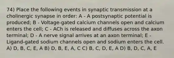 74) Place the following events in synaptic transmission at a cholinergic synapse in order: A - A postsynaptic potential is produced; B - Voltage-gated calcium channels open and calcium enters the cell; C - ACh is released and diffuses across the axon terminal; D - A nerve signal arrives at an axon terminal; E - Ligand-gated sodium channels open and sodium enters the cell. A) D, B, C, E, A B) D, B, E, A, C C) B, C, D, E, A D) B, D, C, A, E