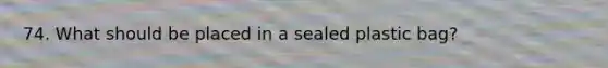 74. What should be placed in a sealed plastic bag?