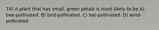 74) A plant that has small, green petals is most likely to be A) bee-pollinated. B) bird-pollinated. C) bat-pollinated. D) wind-pollinated