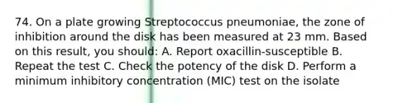 74. On a plate growing Streptococcus pneumoniae, the zone of inhibition around the disk has been measured at 23 mm. Based on this result, you should: A. Report oxacillin-susceptible B. Repeat the test C. Check the potency of the disk D. Perform a minimum inhibitory concentration (MIC) test on the isolate