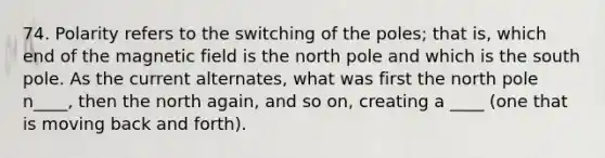 74. Polarity refers to the switching of the poles; that is, which end of the magnetic field is the north pole and which is the south pole. As the current alternates, what was first the north pole n____, then the north again, and so on, creating a ____ (one that is moving back and forth).