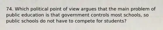 74. Which political point of view argues that the main problem of public education is that government controls most schools, so public schools do not have to compete for students?