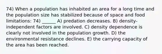 74) When a population has inhabited an area for a long time and the population size has stabilized because of space and food limitations: 74) ______ A) predation decreases. B) density-independent factors are involved. C) density dependence is clearly not involved in the population growth. D) the environmental resistance declines. E) the carrying capacity of the area has been reached.