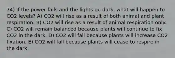 74) If the power fails and the lights go dark, what will happen to CO2 levels? A) CO2 will rise as a result of both animal and plant respiration. B) CO2 will rise as a result of animal respiration only. C) CO2 will remain balanced because plants will continue to fix CO2 in the dark. D) CO2 will fall because plants will increase CO2 fixation. E) CO2 will fall because plants will cease to respire in the dark.