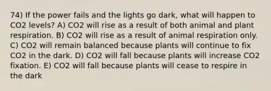 74) If the power fails and the lights go dark, what will happen to CO2 levels? A) CO2 will rise as a result of both animal and plant respiration. B) CO2 will rise as a result of animal respiration only. C) CO2 will remain balanced because plants will continue to fix CO2 in the dark. D) CO2 will fall because plants will increase CO2 fixation. E) CO2 will fall because plants will cease to respire in the dark