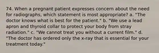 74. When a pregnant patient expresses concern about the need for radiographs, which statement is most appropriate? a. "The doctor knows what is best for the patient." b. "We use a lead apron and thyroid collar to protect your body from stray radiation." c. "We cannot treat you without a current film." d. "The doctor has ordered only the x-ray that is essential for your treatment today."