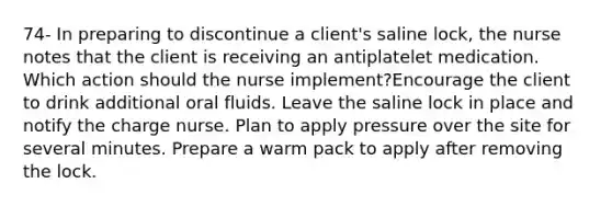 74- In preparing to discontinue a client's saline lock, the nurse notes that the client is receiving an antiplatelet medication. Which action should the nurse implement?Encourage the client to drink additional oral fluids. Leave the saline lock in place and notify the charge nurse. Plan to apply pressure over the site for several minutes. Prepare a warm pack to apply after removing the lock.