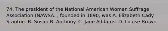 74. The president of the National American Woman Suffrage Association (NAWSA. , founded in 1890, was A. Elizabeth Cady Stanton. B. Susan B. Anthony. C. Jane Addams. D. Louise Brown.