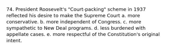 74. President Roosevelt's "Court-packing" scheme in 1937 reflected his desire to make the Supreme Court a. more conservative. b. more independent of Congress. c. more sympathetic to New Deal programs. d. less burdened with appellate cases. e. more respectful of the Constitution's original intent.