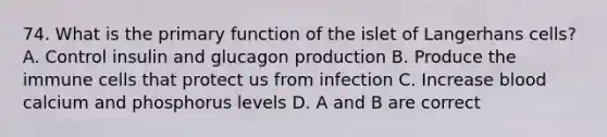 74. What is the primary function of the islet of Langerhans cells? A. Control insulin and glucagon production B. Produce the immune cells that protect us from infection C. Increase blood calcium and phosphorus levels D. A and B are correct