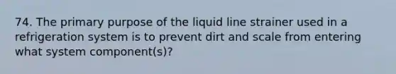 74. The primary purpose of the liquid line strainer used in a refrigeration system is to prevent dirt and scale from entering what system component(s)?