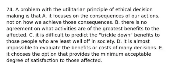 74. A problem with the utilitarian principle of ethical decision making is that A. it focuses on the consequences of our actions, not on how we achieve those consequences. B. there is no agreement on what activities are of the greatest benefits to the affected. C. it is difficult to predict the "trickle down" benefits to those people who are least well off in society. D. it is almost impossible to evaluate the benefits or costs of many decisions. E. it chooses the option that provides the minimum acceptable degree of satisfaction to those affected.