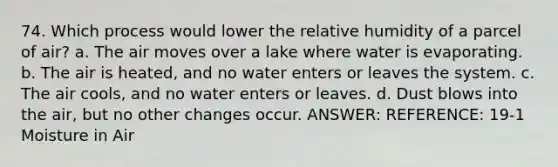 74. Which process would lower the relative humidity of a parcel of air? a. The air moves over a lake where water is evaporating. b. The air is heated, and no water enters or leaves the system. c. The air cools, and no water enters or leaves. d. Dust blows into the air, but no other changes occur. ANSWER: REFERENCE: 19-1 Moisture in Air