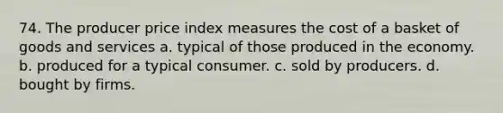 74. The producer price index measures the cost of a basket of goods and services a. typical of those produced in the economy. b. produced for a typical consumer. c. sold by producers. d. bought by firms.