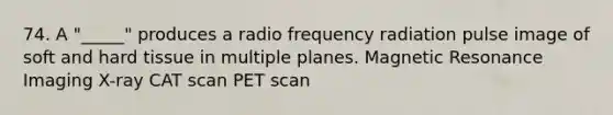 74. A "_____" produces a radio frequency radiation pulse image of soft and hard tissue in multiple planes. Magnetic Resonance Imaging X-ray CAT scan PET scan