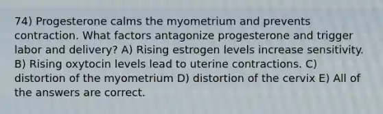 74) Progesterone calms the myometrium and prevents contraction. What factors antagonize progesterone and trigger labor and delivery? A) Rising estrogen levels increase sensitivity. B) Rising oxytocin levels lead to uterine contractions. C) distortion of the myometrium D) distortion of the cervix E) All of the answers are correct.