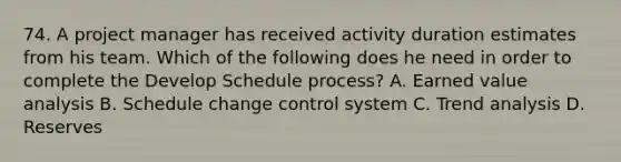 74. A project manager has received activity duration estimates from his team. Which of the following does he need in order to complete the Develop Schedule process? A. Earned value analysis B. Schedule change control system C. Trend analysis D. Reserves