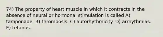 74) The property of heart muscle in which it contracts in the absence of neural or hormonal stimulation is called A) tamponade. B) thrombosis. C) autorhythmicity. D) arrhythmias. E) tetanus.