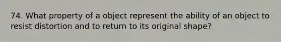 74. What property of a object represent the ability of an object to resist distortion and to return to its original shape?