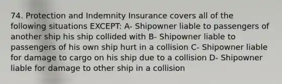 74. Protection and Indemnity Insurance covers all of the following situations EXCEPT: A- Shipowner liable to passengers of another ship his ship collided with B- Shipowner liable to passengers of his own ship hurt in a collision C- Shipowner liable for damage to cargo on his ship due to a collision D- Shipowner liable for damage to other ship in a collision