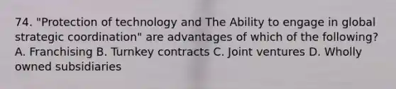 74. "Protection of technology and The Ability to engage in global strategic coordination" are advantages of which of the following? A. Franchising B. Turnkey contracts C. Joint ventures D. Wholly owned subsidiaries