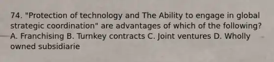 74. "Protection of technology and The Ability to engage in global strategic coordination" are advantages of which of the following? A. Franchising B. Turnkey contracts C. Joint ventures D. Wholly owned subsidiarie