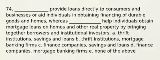 74. _______________ provide loans directly to consumers and businesses or aid individuals in obtaining financing of durable goods and homes, whereas ______________ help individuals obtain mortgage loans on homes and other real property by bringing together borrowers and institutional investors. a. thrift institutions, savings and loans b. thrift institutions, mortgage banking firms c. finance companies, savings and loans d. finance companies, mortgage banking firms e. none of the above