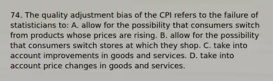 74. The quality adjustment bias of the CPI refers to the failure of statisticians to: A. allow for the possibility that consumers switch from products whose prices are rising. B. allow for the possibility that consumers switch stores at which they shop. C. take into account improvements in goods and services. D. take into account price changes in goods and services.