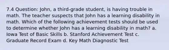 7.4 Question: John, a third-grade student, is having trouble in math. The teacher suspects that John has a learning disability in math. Which of the following achievement tests should be used to determine whether John has a learning disability in math? a. Iowa Test of Basic Skills b. Stanford Achievement Test c. Graduate Record Exam d. Key Math Diagnostic Test