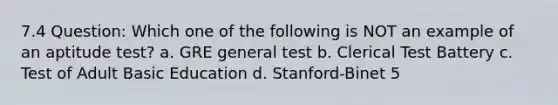 7.4 Question: Which one of the following is NOT an example of an aptitude test? a. GRE general test b. Clerical Test Battery c. Test of Adult Basic Education d. Stanford-Binet 5