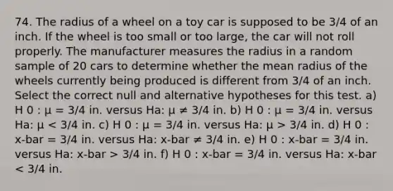 74. The radius of a wheel on a toy car is supposed to be 3/4 of an inch. If the wheel is too small or too large, the car will not roll properly. The manufacturer measures the radius in a random sample of 20 cars to determine whether the mean radius of the wheels currently being produced is different from 3/4 of an inch. Select the correct null and alternative hypotheses for this test. a) H 0 : μ = 3/4 in. versus Ha: μ ≠ 3/4 in. b) H 0 : μ = 3/4 in. versus Ha: μ 3/4 in. d) H 0 : x-bar = 3/4 in. versus Ha: x-bar ≠ 3/4 in. e) H 0 : x-bar = 3/4 in. versus Ha: x-bar > 3/4 in. f) H 0 : x-bar = 3/4 in. versus Ha: x-bar < 3/4 in.