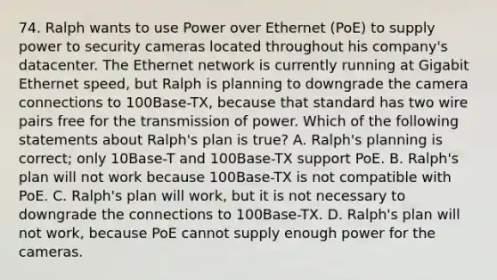 74. Ralph wants to use Power over Ethernet (PoE) to supply power to security cameras located throughout his company's datacenter. The Ethernet network is currently running at Gigabit Ethernet speed, but Ralph is planning to downgrade the camera connections to 100Base-TX, because that standard has two wire pairs free for the transmission of power. Which of the following statements about Ralph's plan is true? A. Ralph's planning is correct; only 10Base-T and 100Base-TX support PoE. B. Ralph's plan will not work because 100Base-TX is not compatible with PoE. C. Ralph's plan will work, but it is not necessary to downgrade the connections to 100Base-TX. D. Ralph's plan will not work, because PoE cannot supply enough power for the cameras.