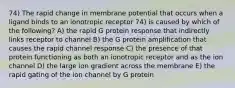 74) The rapid change in membrane potential that occurs when a ligand binds to an ionotropic receptor 74) is caused by which of the following? A) the rapid G protein response that indirectly links receptor to channel B) the G protein amplification that causes the rapid channel response C) the presence of that protein functioning as both an ionotropic receptor and as the ion channel D) the large ion gradient across the membrane E) the rapid gating of the ion channel by G protein