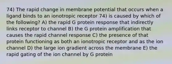 74) The rapid change in membrane potential that occurs when a ligand binds to an ionotropic receptor 74) is caused by which of the following? A) the rapid G protein response that indirectly links receptor to channel B) the G protein amplification that causes the rapid channel response C) the presence of that protein functioning as both an ionotropic receptor and as the ion channel D) the large ion gradient across the membrane E) the rapid gating of the ion channel by G protein