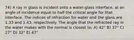 74) A ray in glass is incident onto a water-glass interface, at an angle of incidence equal to half the critical angle for that interface. The indices of refraction for water and the glass are 1.33 and 1.43, respectively. The angle that the refracted ray in the water makes with the normal is closest to: A) 42° B) 37° C) 27° D) 32° E) 47°